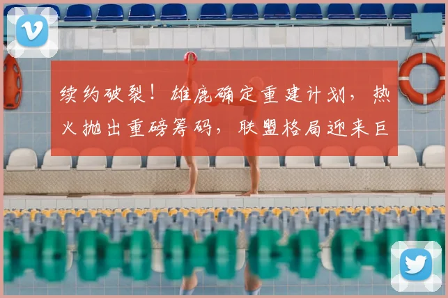 续约破裂!雄鹿确定重建计划,热火抛出重磅筹码,联盟格局迎来巨大变动_交易_1_CBA